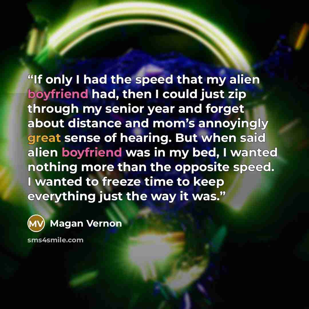“If only I had the speed that my alien boyfriend had, then I could just zip through my senior year and forget about distance and mom’s annoyingly great sense of hearing. But when said alien boyfriend was in my bed, I wanted nothing more than the opposite speed. I wanted to freeze time to keep…” quote by Magan Vernon