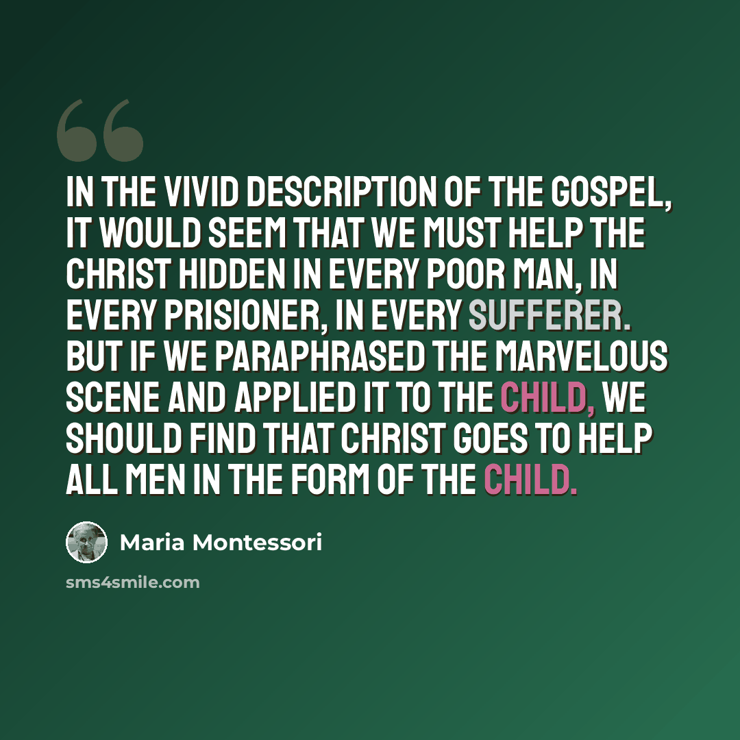 “In the vivid description of the Gospel, it would seem that we must help the Christ hidden in every poor man, in every prisioner, in every sufferer. But if we paraphrased the marvelous scene and applied it to the child, we should find that Christ goes to help all men in the form of the child.” quote by Maria Montessori