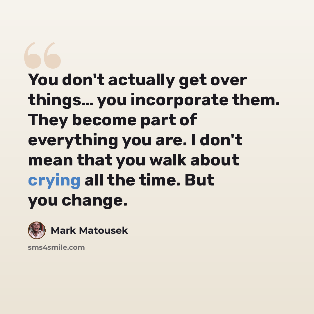 “You don't actually get over things… you incorporate them. They become part of everything you are. I don't mean that you walk about crying all the time. But you change.” quote by Mark Matousek