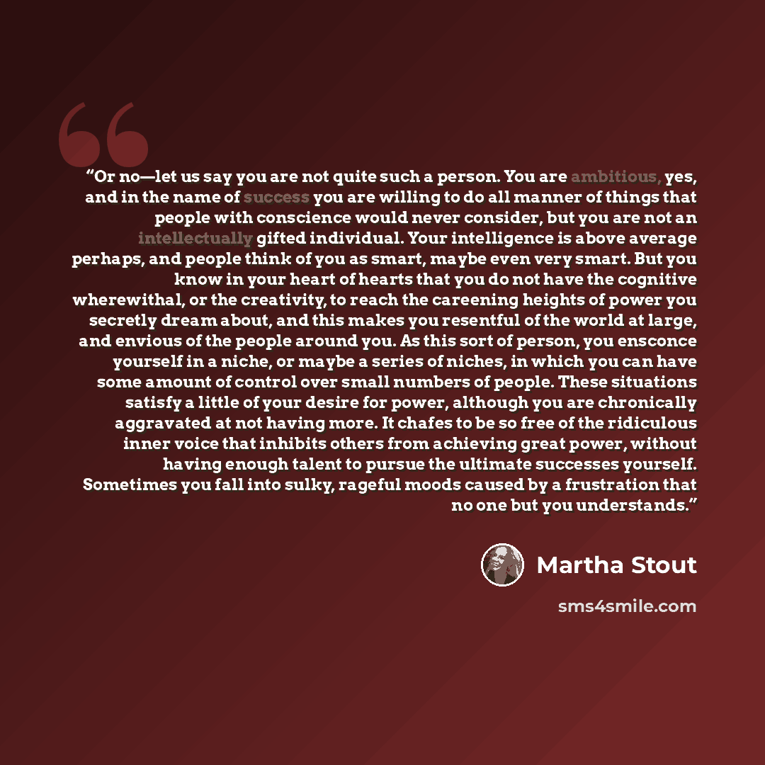 “Or no—let us say you are not quite such a person. You are ambitious, yes, and in the name of success you are willing to do all manner of things that people with conscience would never consider, but you are not an intellectually gifted individual. Your intelligence is above average perhaps, and…” quote by Martha Stout