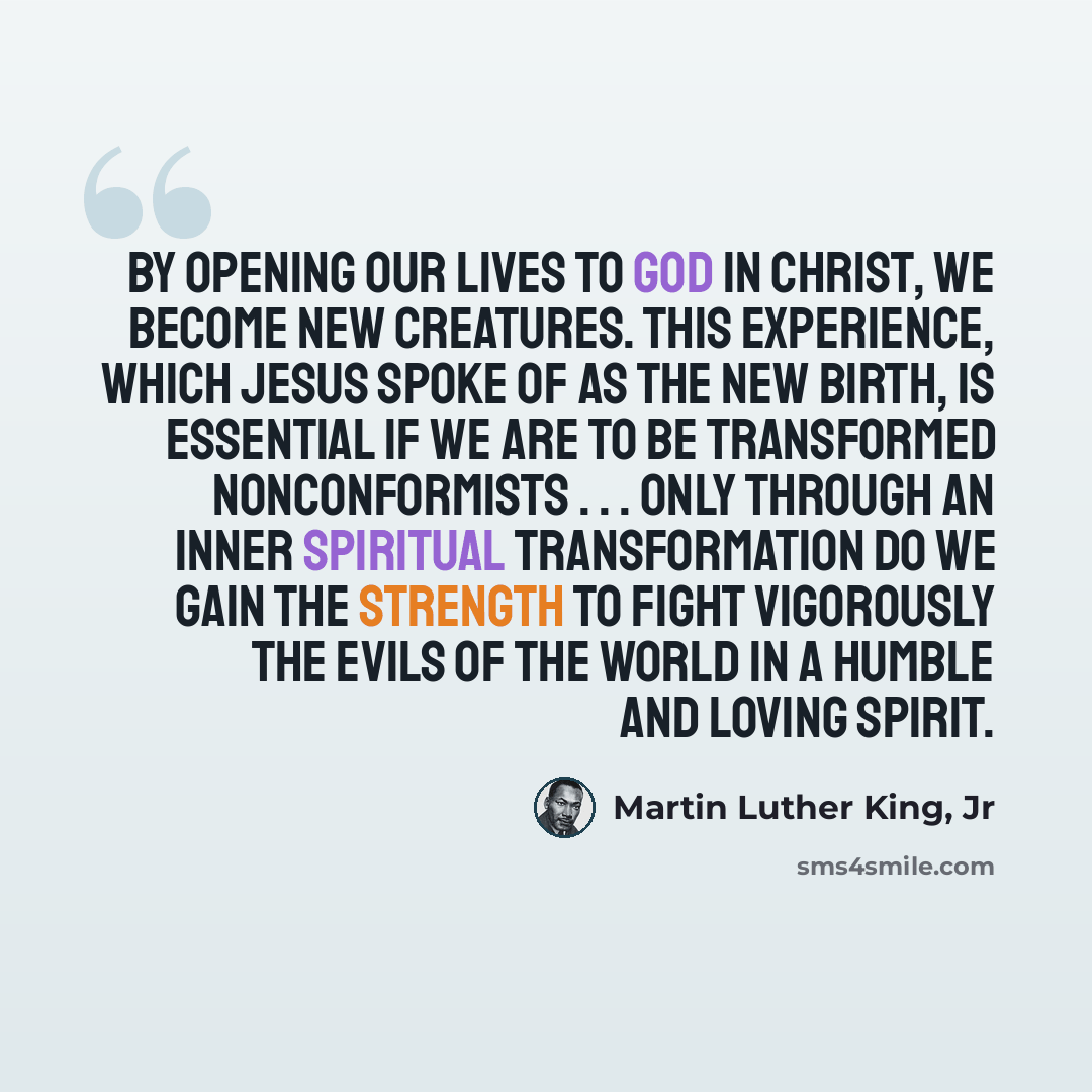 “By opening our lives to God in Christ, we become new creatures. This experience, which Jesus spoke of as the new birth, is essential if we are to be transformed nonconformists . . . Only through an inner spiritual transformation do we gain the strength to fight vigorously the evils of the world in…” quote by Martin Luther King, Jr