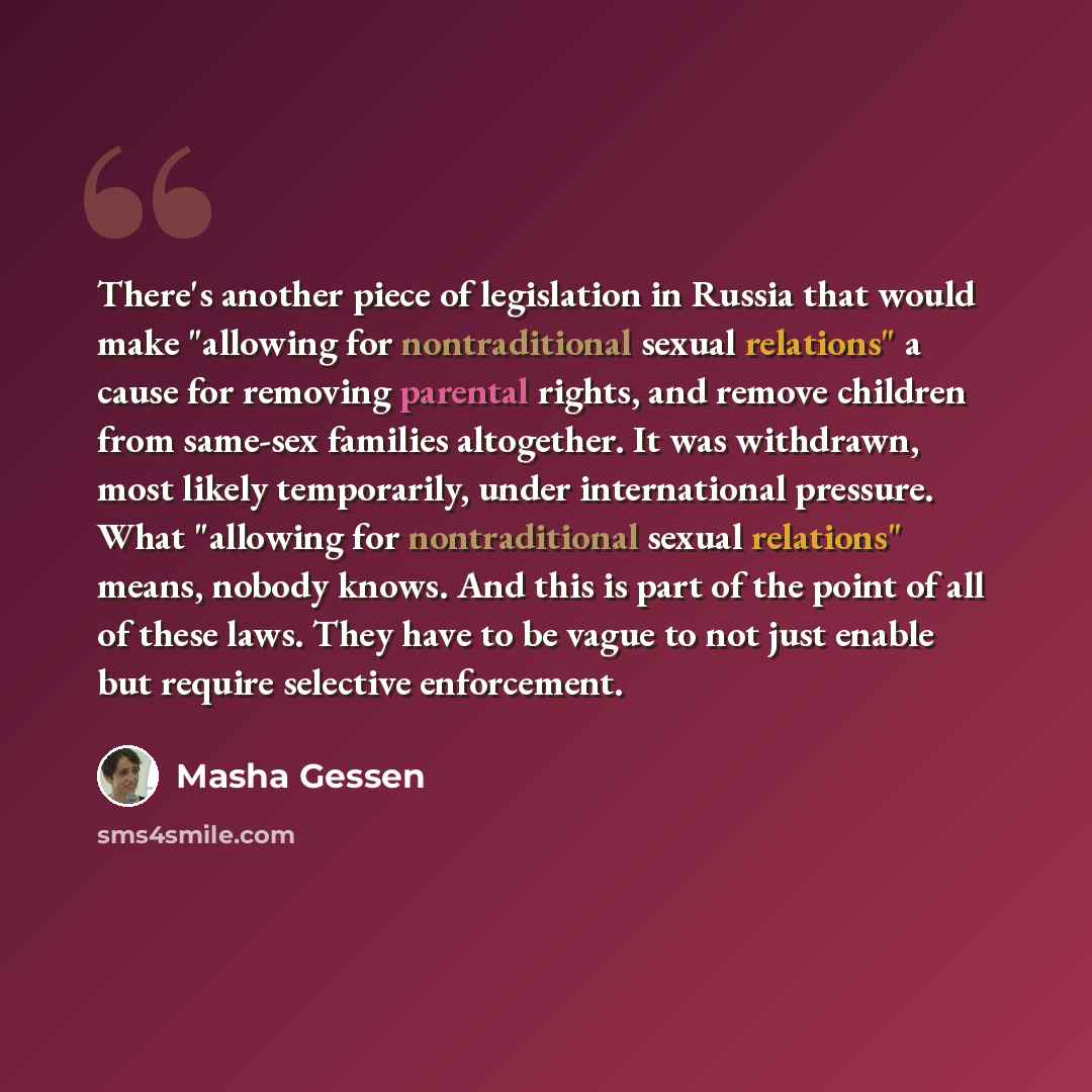 “There's another piece of legislation in Russia that would make "allowing for nontraditional sexual relations" a cause for removing parental rights, and remove children from same-sex families altogether. It was withdrawn, most likely temporarily, under international pressure. What "allowing for…” quote by Masha Gessen