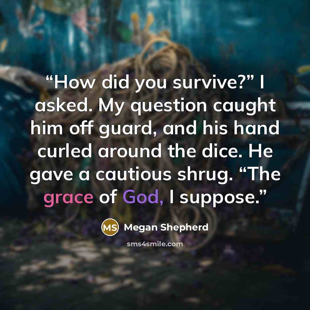 “How did you survive?” I asked. My question caught him off guard, and his hand curled around the dice. He gave a cautious shrug. “The grace of God, I suppose.” quote by Megan Shepherd