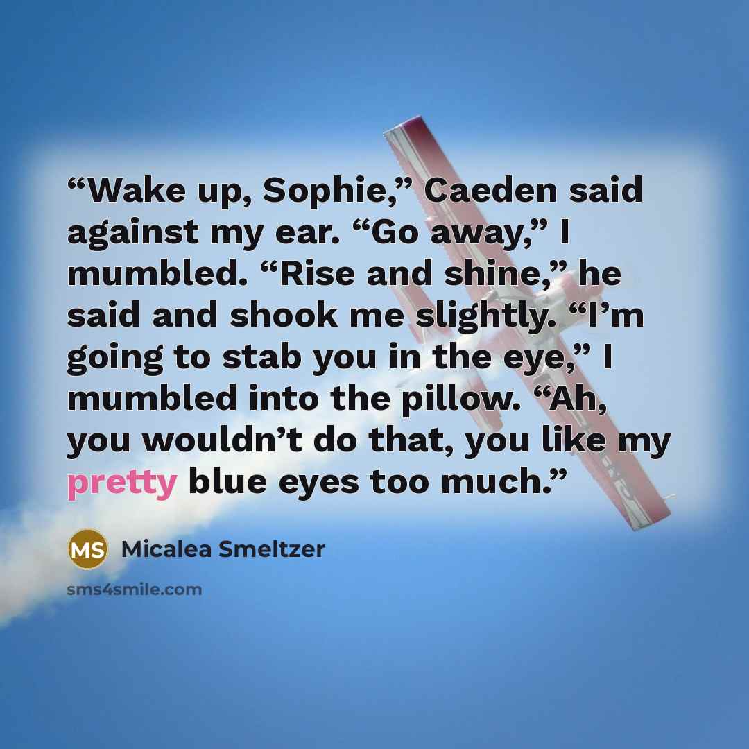 “Wake up, Sophie,” Caeden said against my ear. “Go away,” I mumbled. “Rise and shine,” he said and shook me slightly. “I’m going to stab you in the eye,” I mumbled into the pillow. “Ah, you wouldn’t do that, you like my pretty blue eyes too much.” quote by Micalea Smeltzer