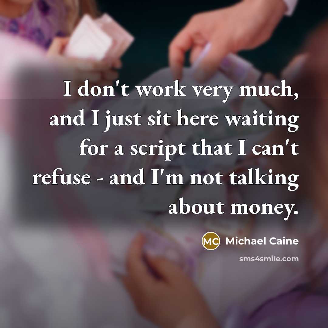 “I don't work very much, and I just sit here waiting for a script that I can't refuse - and I'm not talking about money.” quote by Michael Caine