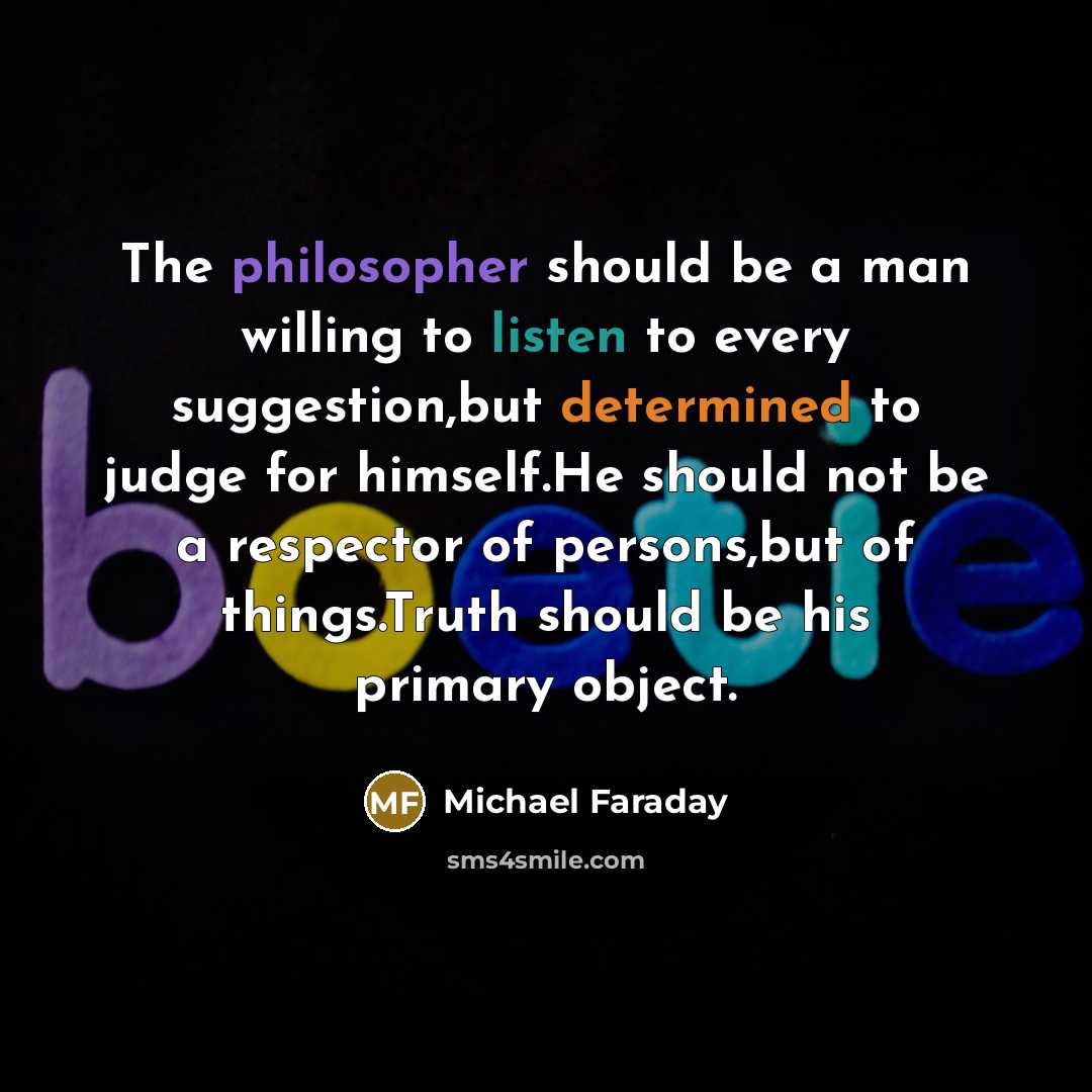 “The philosopher should be a man willing to listen to every suggestion,but determined to judge for himself.He should not be a respector of persons,but of things.Truth should be his primary object.” quote by Michael Faraday