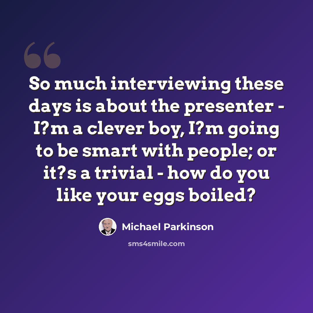 “So much interviewing these days is about the presenter - I?m a clever boy, I?m going to be smart with people; or it?s a trivial - how do you like your eggs boiled?” quote by Michael Parkinson