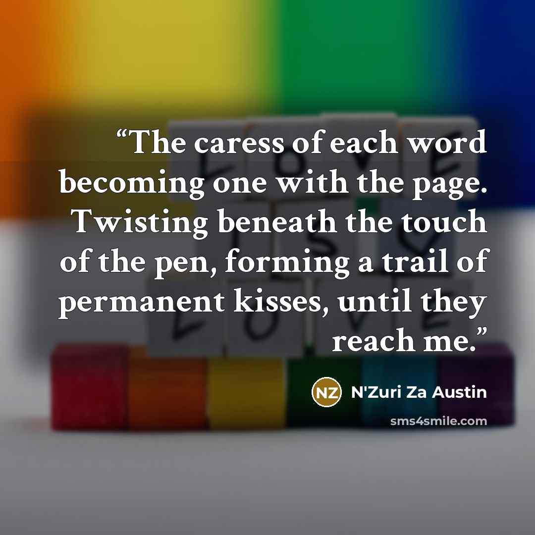 “The caress of each word becoming one with the page. Twisting beneath the touch of the pen, forming a trail of permanent kisses, until they reach me.” quote by N'Zuri Za Austin