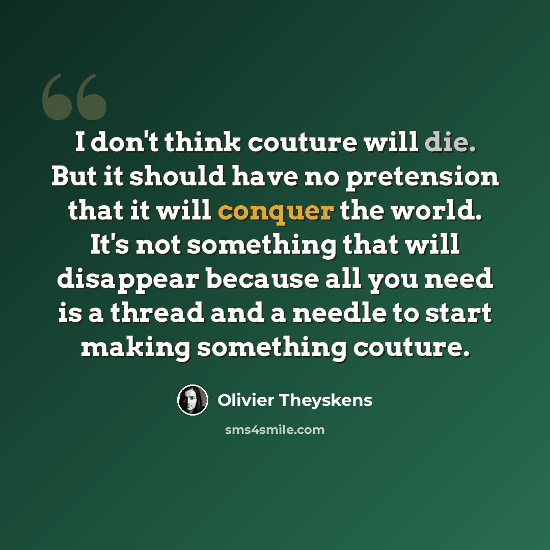 “I don't think couture will die. But it should have no pretension that it will conquer the world. It's not something that will disappear because all you need is a thread and a needle to start making something couture.” quote by Olivier Theyskens