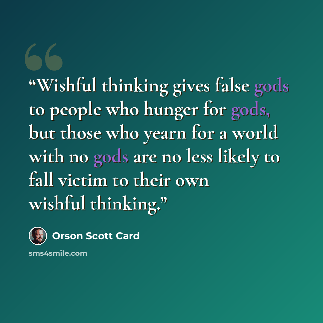 “Wishful thinking gives false gods to people who hunger for gods, but those who yearn for a world with no gods are no less likely to fall victim to their own wishful thinking.” quote by Orson Scott Card