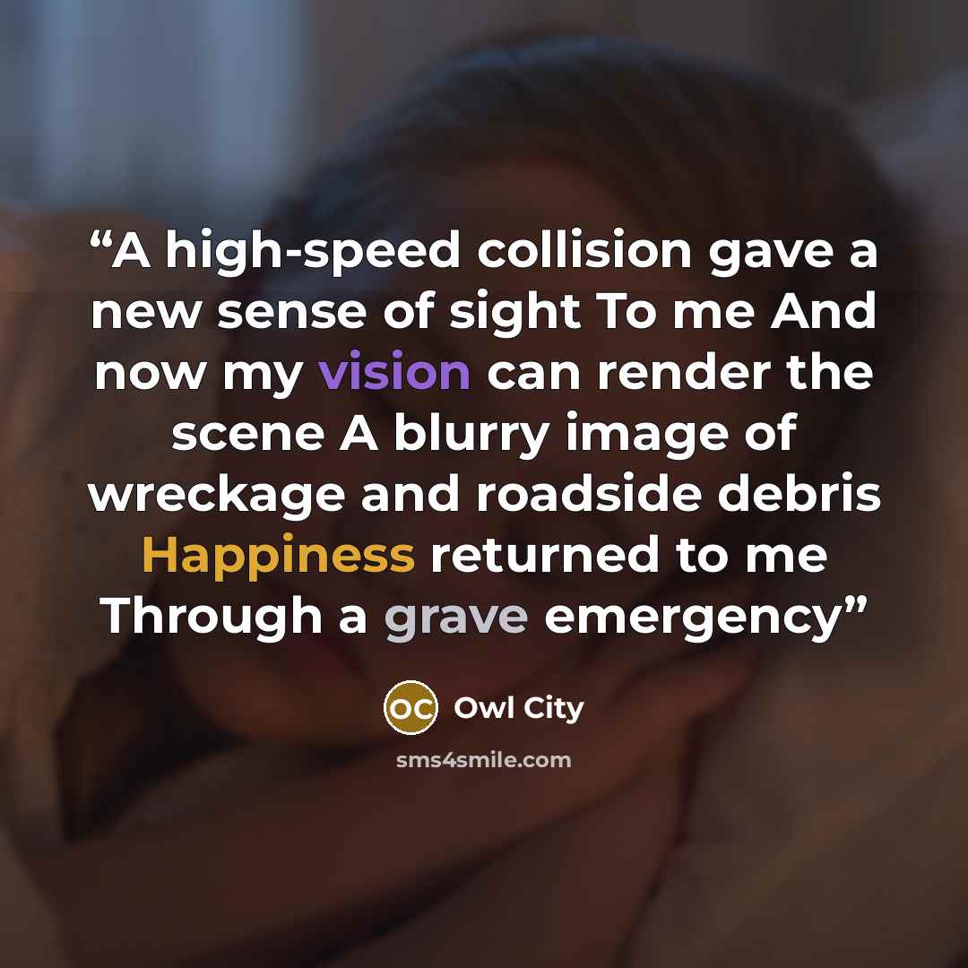 “A high-speed collision gave a new sense of sight To me And now my vision can render the scene A blurry image of wreckage and roadside debris Happiness returned to me Through a grave emergency” quote by Owl City