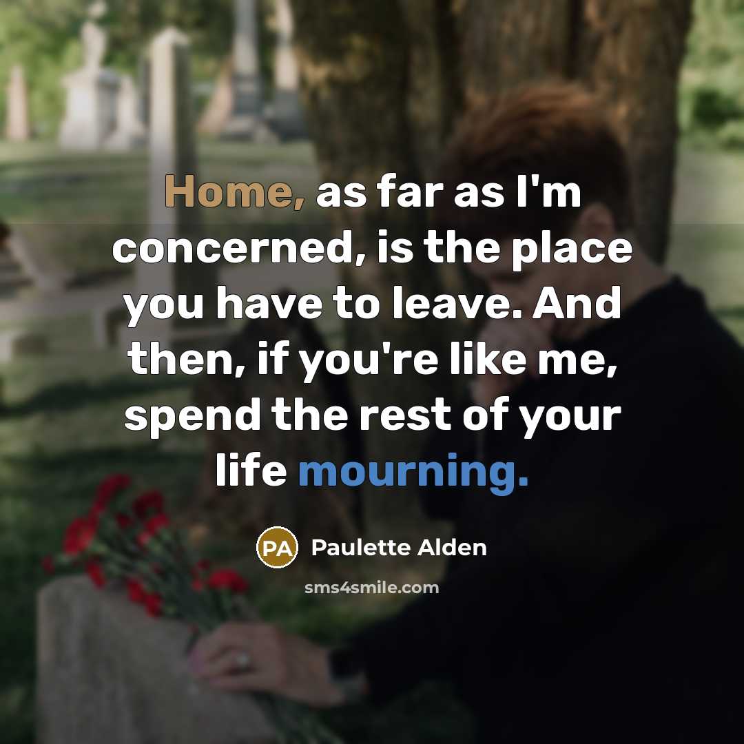 “Home, as far as I'm concerned, is the place you have to leave. And then, if you're like me, spend the rest of your life mourning.” quote by Paulette Alden