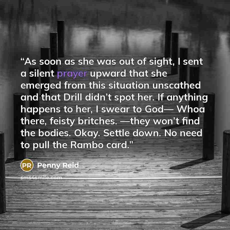 “As soon as she was out of sight, I sent a silent prayer upward that she emerged from this situation unscathed and that Drill didn’t spot her. If anything happens to her, I swear to God— Whoa there, feisty britches. —they won’t find the bodies. Okay. Settle down. No need to pull the Rambo card.” quote by Penny Reid