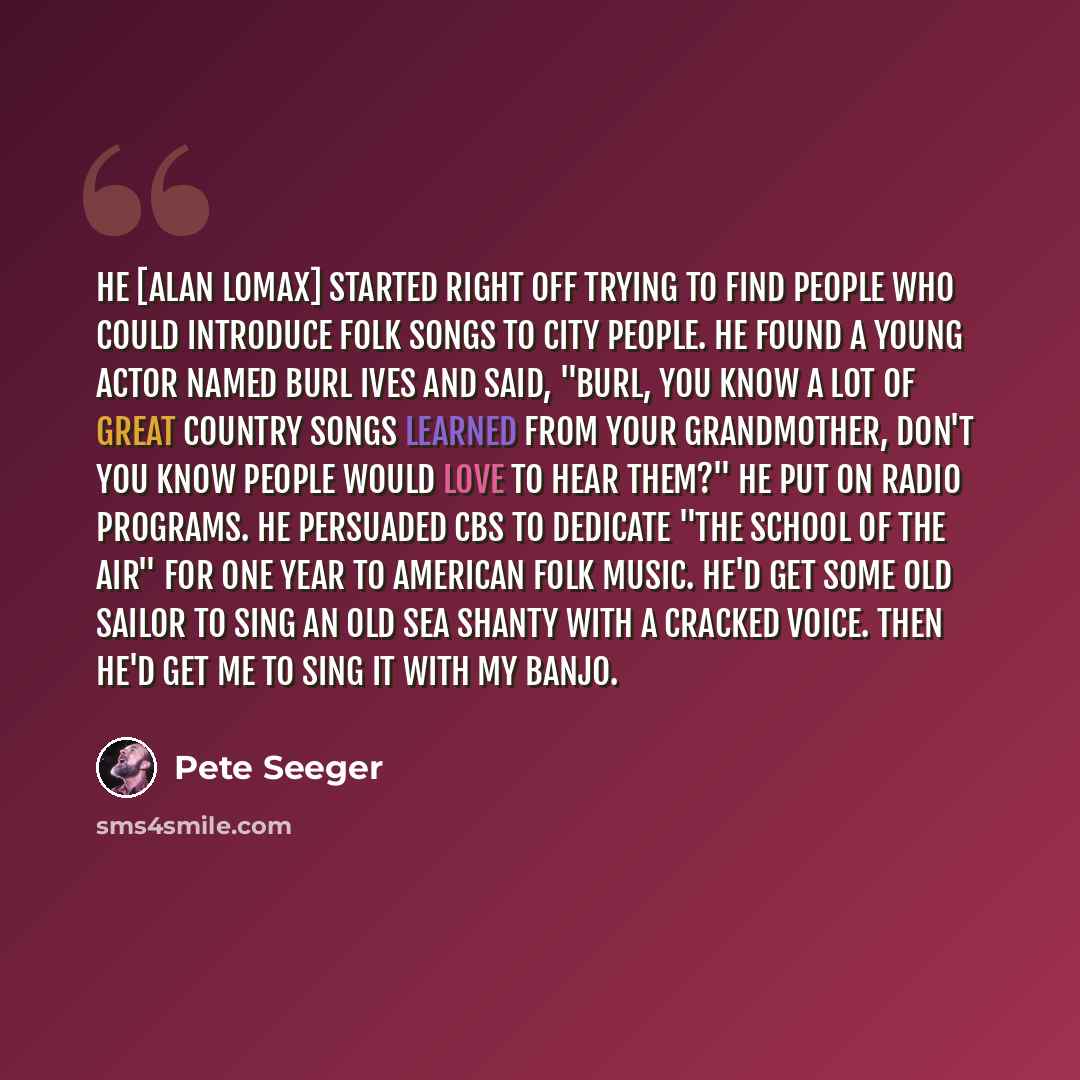 “He [Alan Lomax] started right off trying to find people who could introduce folk songs to city people. He found a young actor named Burl Ives and said, "Burl, you know a lot of great country songs learned from your grandmother, don't you know people would love to hear them?" He put on radio…” quote by Pete Seeger