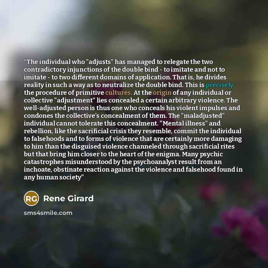 “The individual who "adjusts" has managed to relegate the two contradictory injunctions of the double bind - to imitate and not to imitate - to two different domains of application. That is, he divides reality in such a way as to neutralize the double bind. This is precisely the procedure of…” quote by René Girard