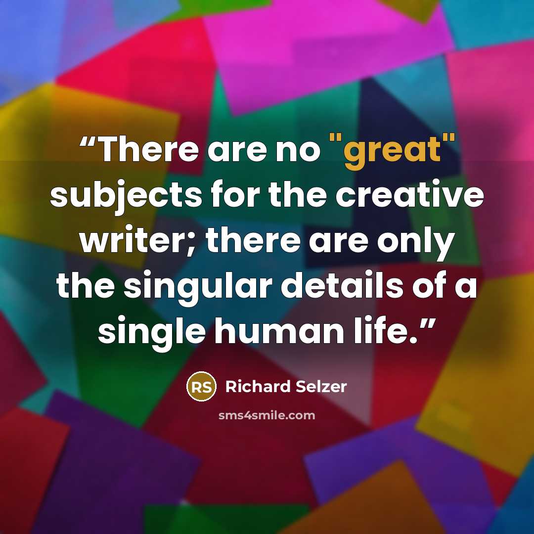 “There are no "great" subjects for the creative writer; there are only the singular details of a single human life.” quote by Richard Selzer