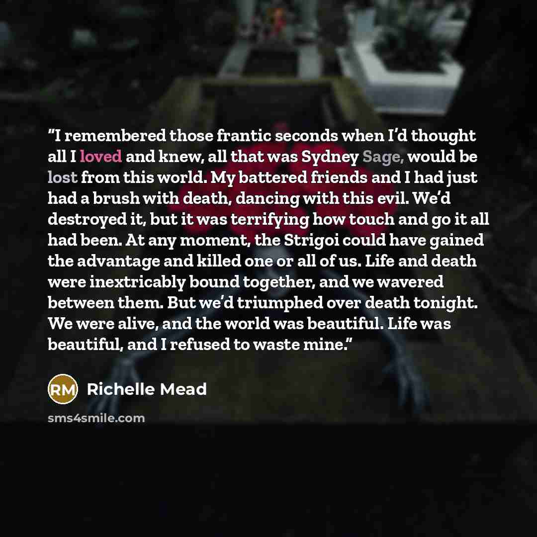 “I remembered those frantic seconds when I’d thought all I loved and knew, all that was Sydney Sage, would be lost from this world. My battered friends and I had just had a brush with death, dancing with this evil. We’d destroyed it, but it was terrifying how touch and go it all had been. At any…” quote by Richelle Mead