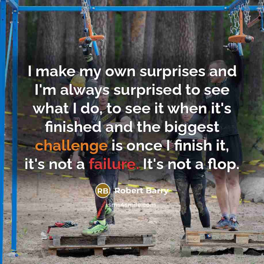 “I make my own surprises and I'm always surprised to see what I do, to see it when it's finished and the biggest challenge is once I finish it, it's not a failure. It's not a flop.” quote by Robert Barry