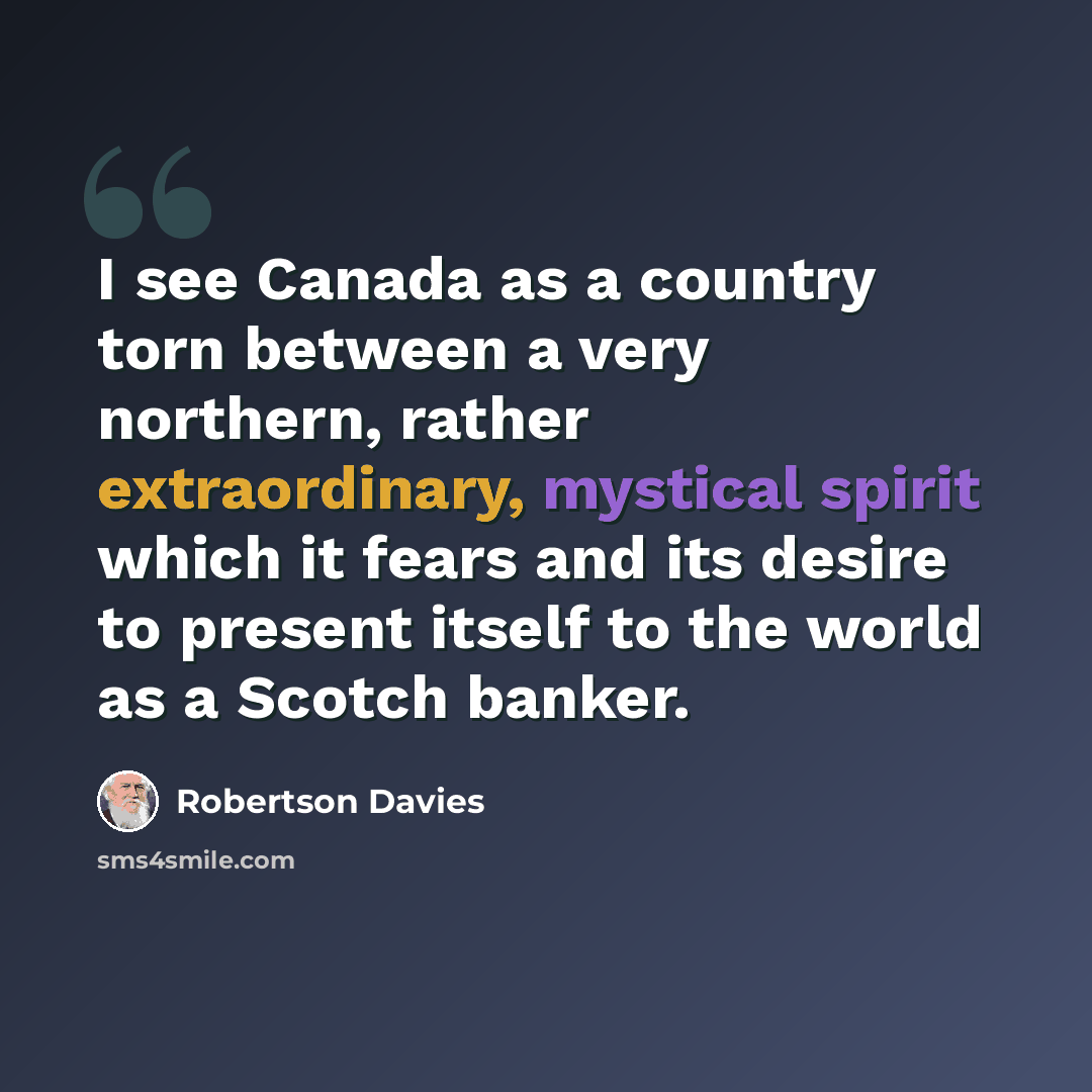 “I see Canada as a country torn between a very northern, rather extraordinary, mystical spirit which it fears and its desire to present itself to the world as a Scotch banker.” quote by Robertson Davies