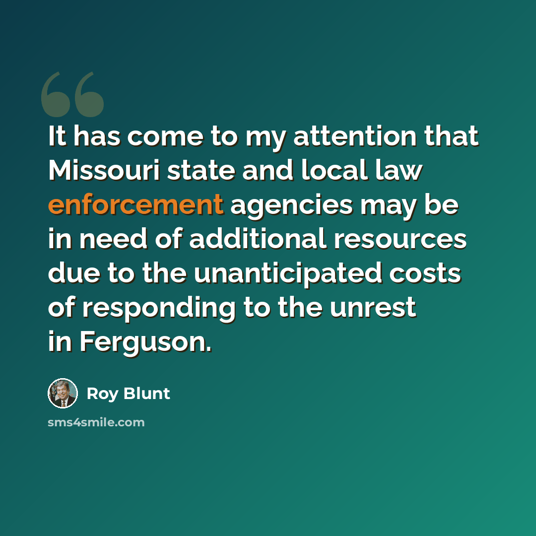 “It has come to my attention that Missouri state and local law enforcement agencies may be in need of additional resources due to the unanticipated costs of responding to the unrest in Ferguson.” quote by Roy Blunt