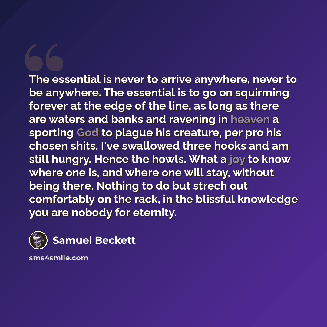 “The essential is never to arrive anywhere, never to be anywhere. The essential is to go on squirming forever at the edge of the line, as long as there are waters and banks and ravening in heaven a sporting God to plague his creature, per pro his chosen shits. I've swallowed three hooks and am…” quote by Samuel Beckett