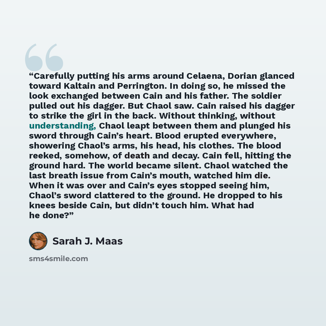 “Carefully putting his arms around Celaena, Dorian glanced toward Kaltain and Perrington. In doing so, he missed the look exchanged between Cain and his father. The soldier pulled out his dagger. But Chaol saw. Cain raised his dagger to strike the girl in the back. Without thinking, without…” quote by Sarah J. Maas