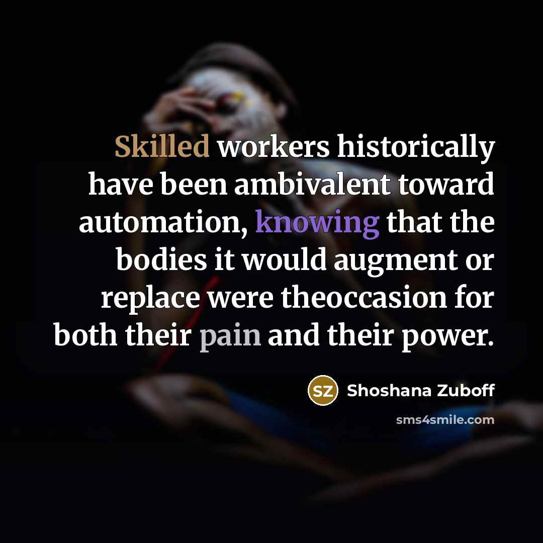“Skilled workers historically have been ambivalent toward automation, knowing that the bodies it would augment or replace were theoccasion for both their pain and their power.” quote by Shoshana Zuboff