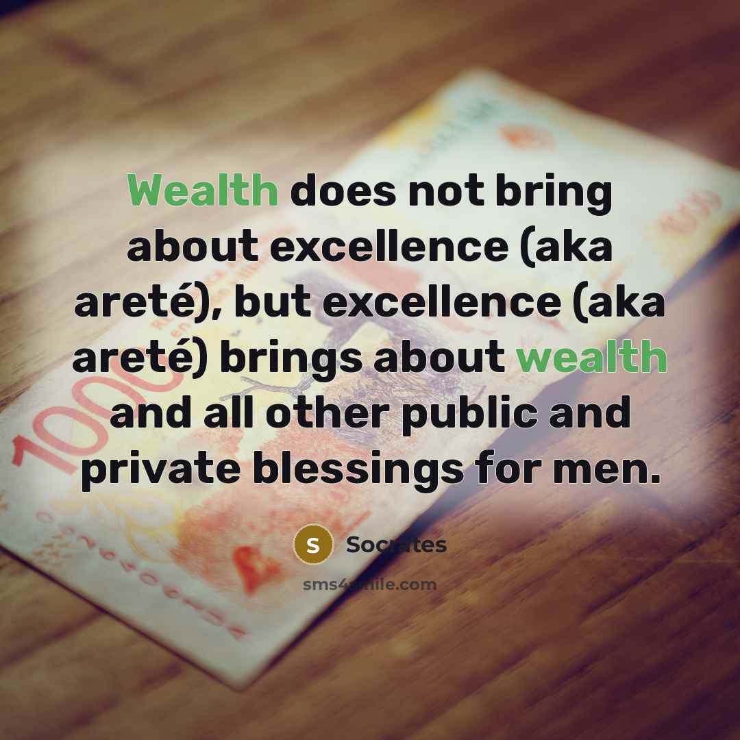 “Wealth does not bring about excellence (aka areté), but excellence (aka areté) brings about wealth and all other public and private blessings for men.” quote by Socrates