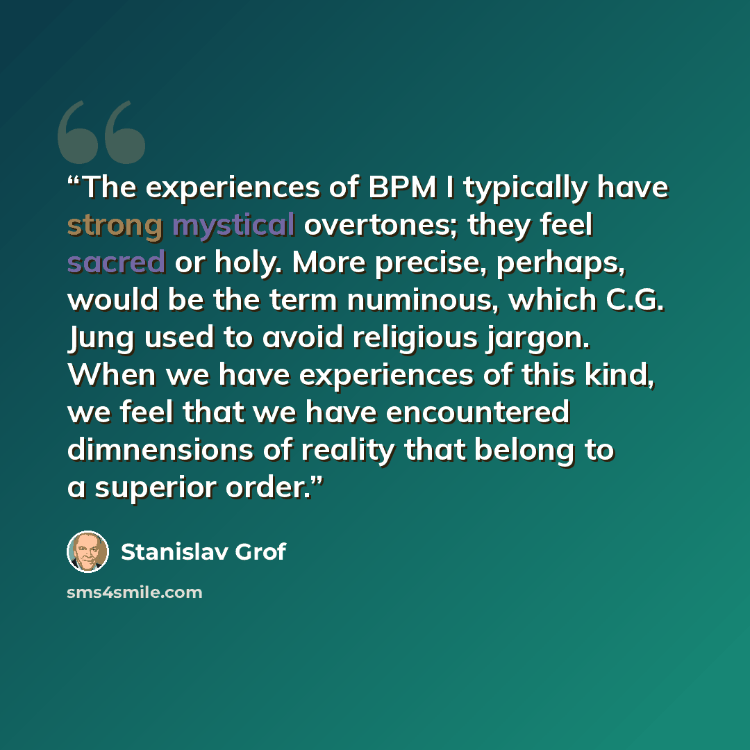 “The experiences of BPM I typically have strong mystical overtones; they feel sacred or holy. More precise, perhaps, would be the term numinous, which C.G. Jung used to avoid religious jargon. When we have experiences of this kind, we feel that we have encountered dimnensions of reality that belong…” quote by Stanislav Grof
