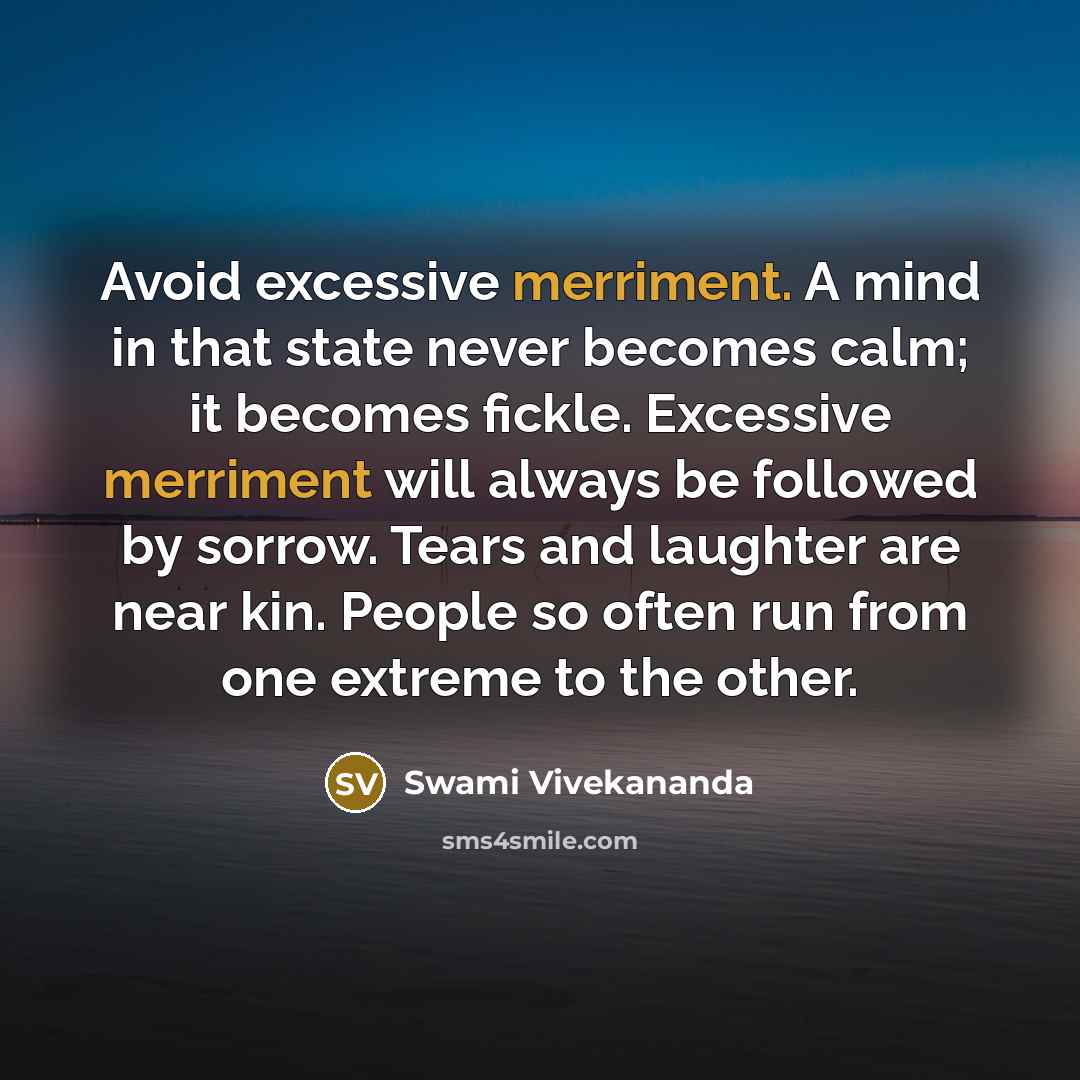 “Avoid excessive merriment. A mind in that state never becomes calm; it becomes fickle. Excessive merriment will always be followed by sorrow. Tears and laughter are near kin. People so often run from one extreme to the other.” quote by Swami Vivekananda