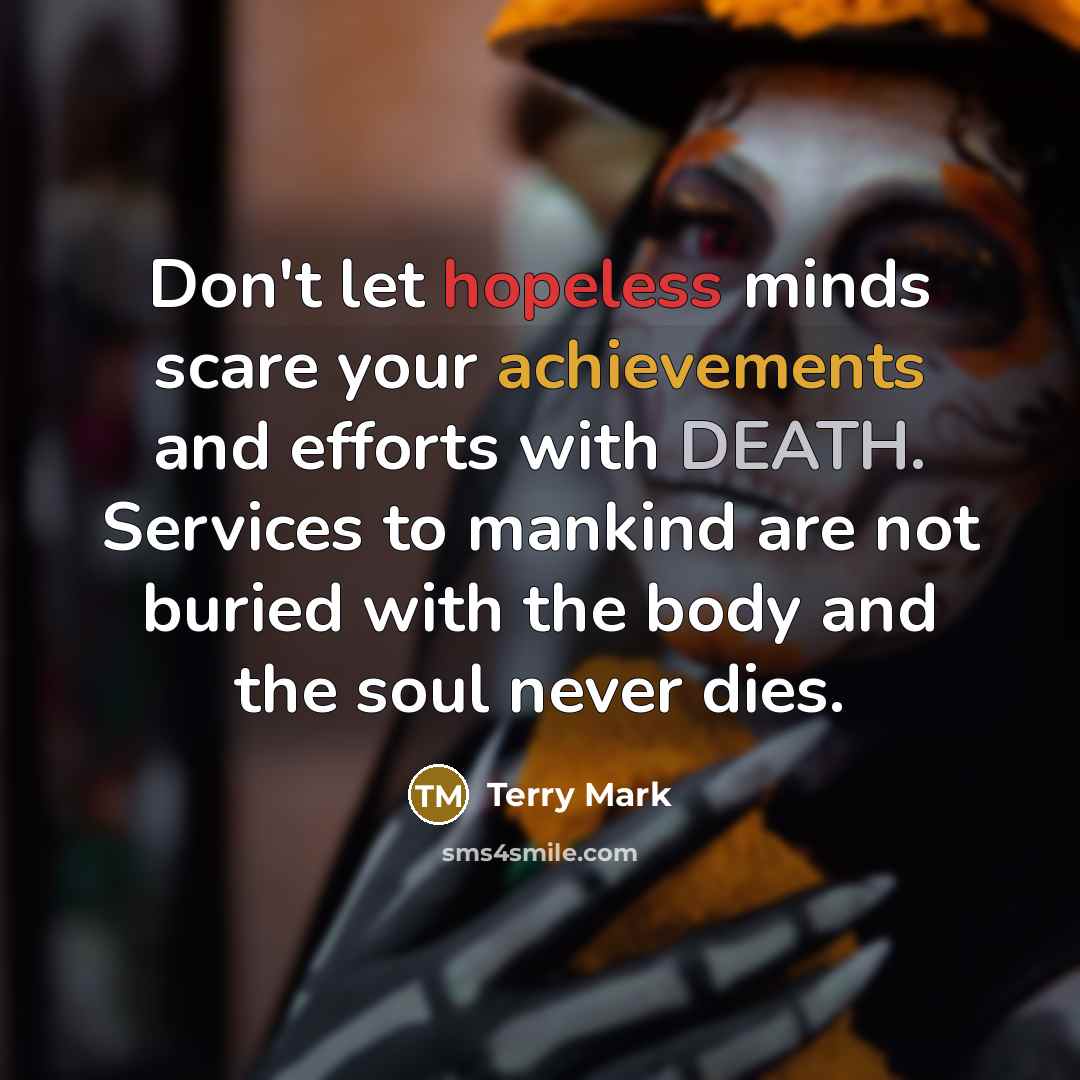 “Don't let hopeless minds scare your achievements and efforts with DEATH. Services to mankind are not buried with the body and the soul never dies.” quote by Terry Mark