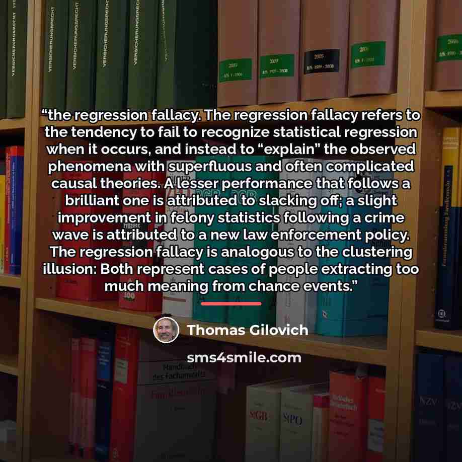 “the regression fallacy. The regression fallacy refers to the tendency to fail to recognize statistical regression when it occurs, and instead to “explain” the observed phenomena with superfluous and often complicated causal theories. A lesser performance that follows a brilliant one is attributed…” quote by Thomas Gilovich