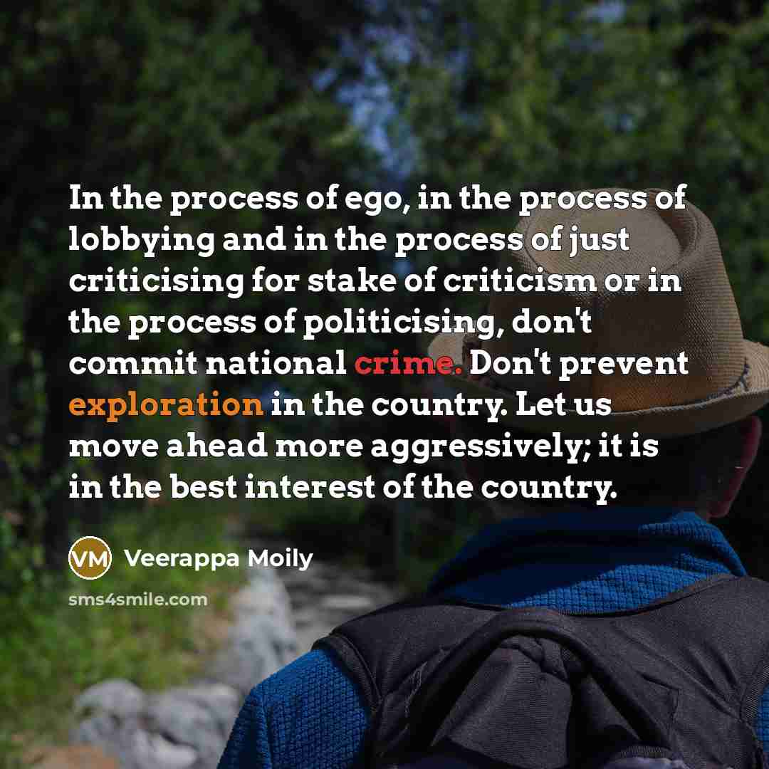 “In the process of ego, in the process of lobbying and in the process of just criticising for stake of criticism or in the process of politicising, don't commit national crime. Don't prevent exploration in the country. Let us move ahead more aggressively; it is in the best interest of the country.” quote by Veerappa Moily