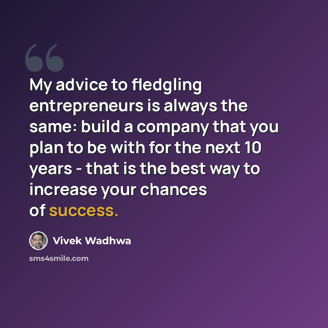 “My advice to fledgling entrepreneurs is always the same: build a company that you plan to be with for the next 10 years - that is the best way to increase your chances of success.” quote by Vivek Wadhwa