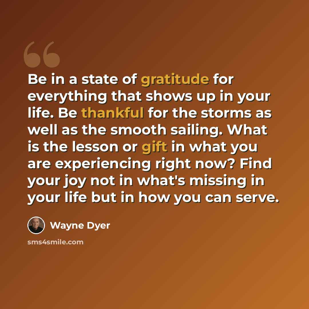 “Be in a state of gratitude for everything that shows up in your life. Be thankful for the storms as well as the smooth sailing. What is the lesson or gift in what you are experiencing right now? Find your joy not in what's missing in your life but in how you can serve.” quote by Wayne Dyer