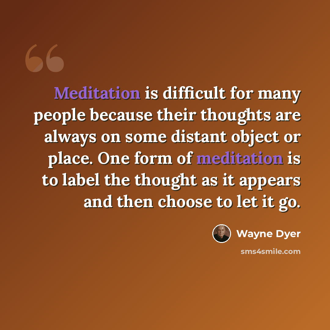 “Meditation is difficult for many people because their thoughts are always on some distant object or place. One form of meditation is to label the thought as it appears and then choose to let it go.” quote by Wayne Dyer