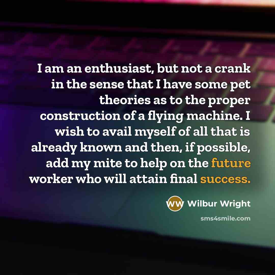 “I am an enthusiast, but not a crank in the sense that I have some pet theories as to the proper construction of a flying machine. I wish to avail myself of all that is already known and then, if possible, add my mite to help on the future worker who will attain final success.” quote by Wilbur Wright