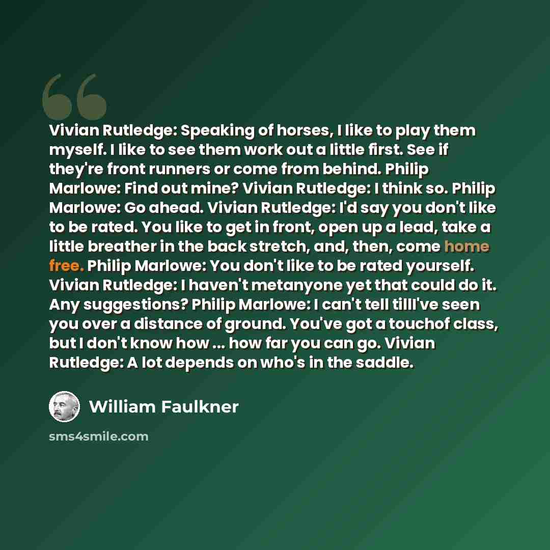 “Vivian Rutledge: Speaking of horses, I like to play them myself. I like to see them work out a little first. See if they're front runners or come from behind. Philip Marlowe: Find out mine? Vivian Rutledge: I think so. Philip Marlowe: Go ahead. Vivian Rutledge: I'd say you don't like to be rated…” quote by William Faulkner