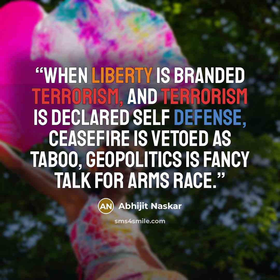 “When liberty is branded terrorism, And terrorism is declared self defense, Ceasefire is vetoed as taboo, Geopolitics is fancy talk for arms race.” quote by Abhijit Naskar
