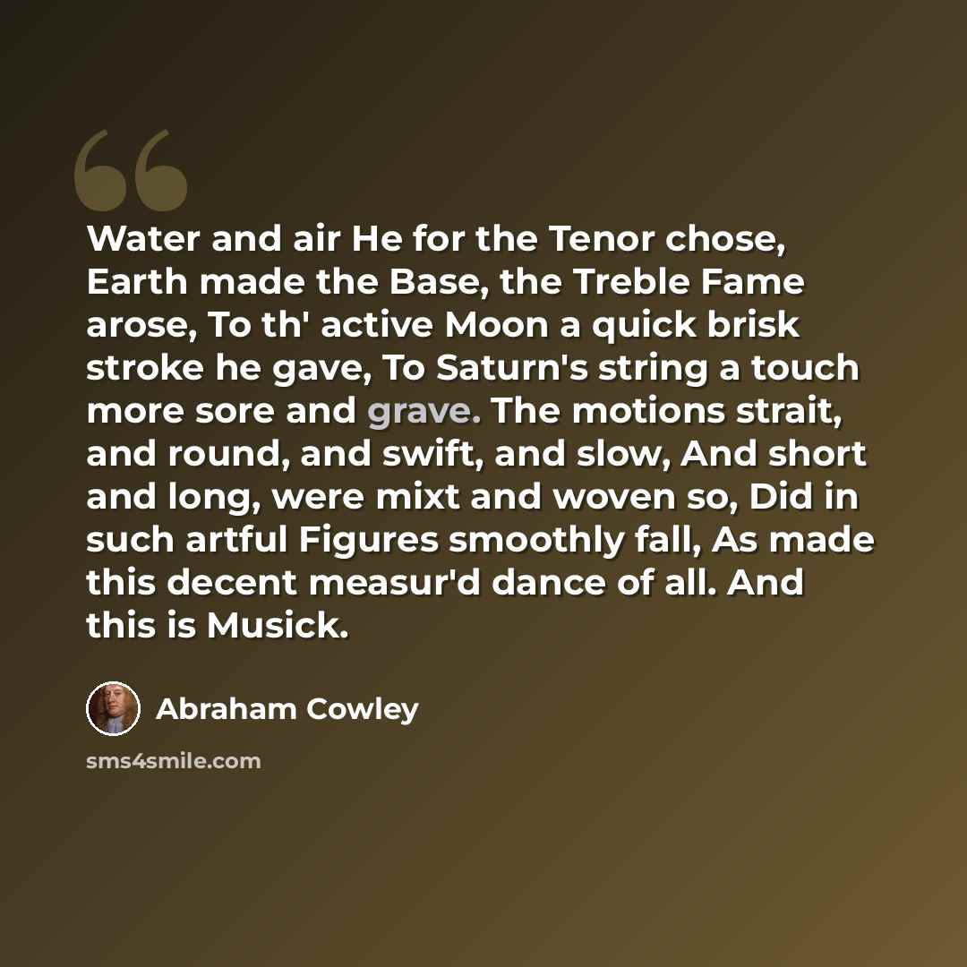 “Water and air He for the Tenor chose, Earth made the Base, the Treble Fame arose, To th' active Moon a quick brisk stroke he gave, To Saturn's string a touch more sore and grave. The motions strait, and round, and swift, and slow, And short and long, were mixt and woven so, Did in such artful…” quote by Abraham Cowley