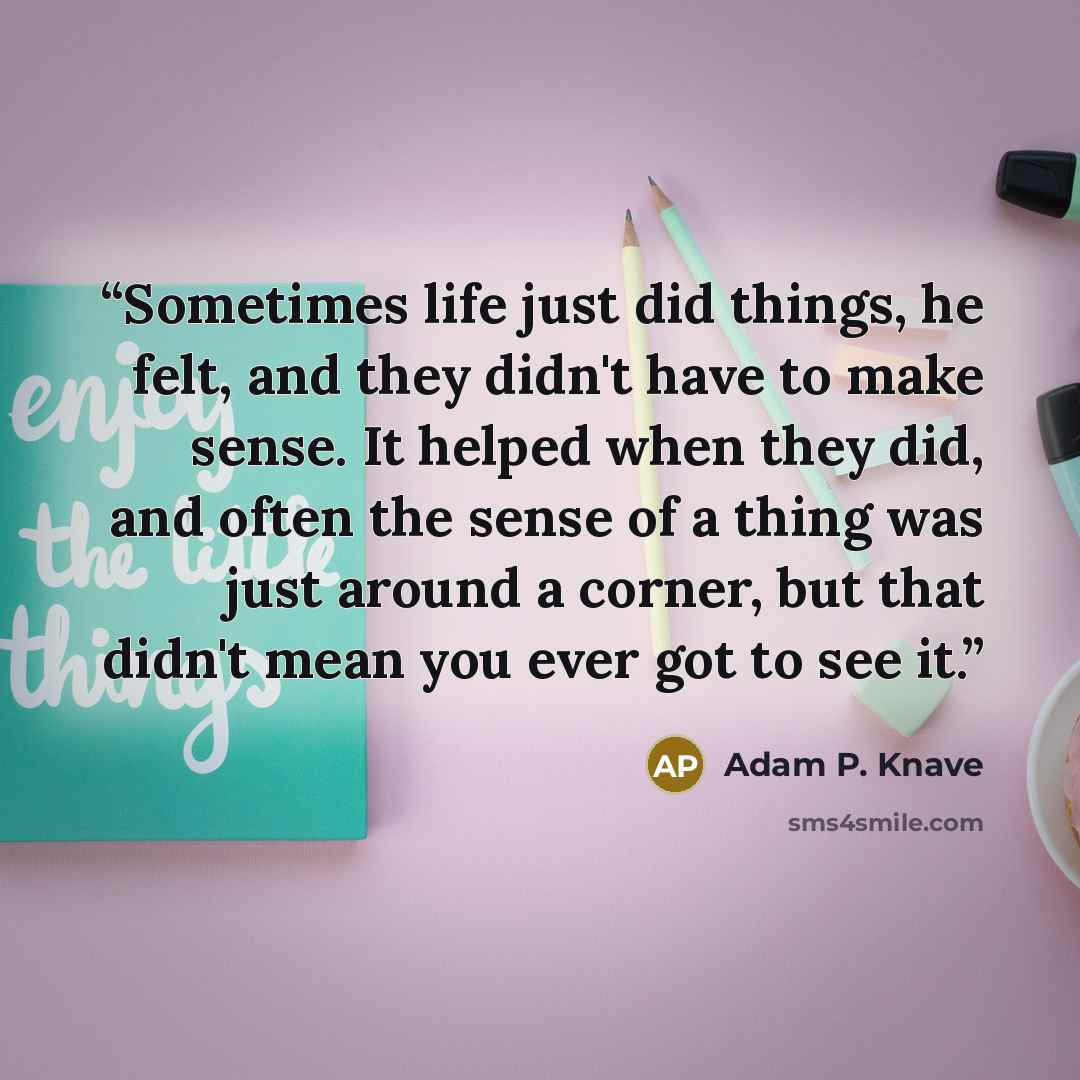“Sometimes life just did things, he felt, and they didn't have to make sense. It helped when they did, and often the sense of a thing was just around a corner, but that didn't mean you ever got to see it.” quote by Adam P. Knave