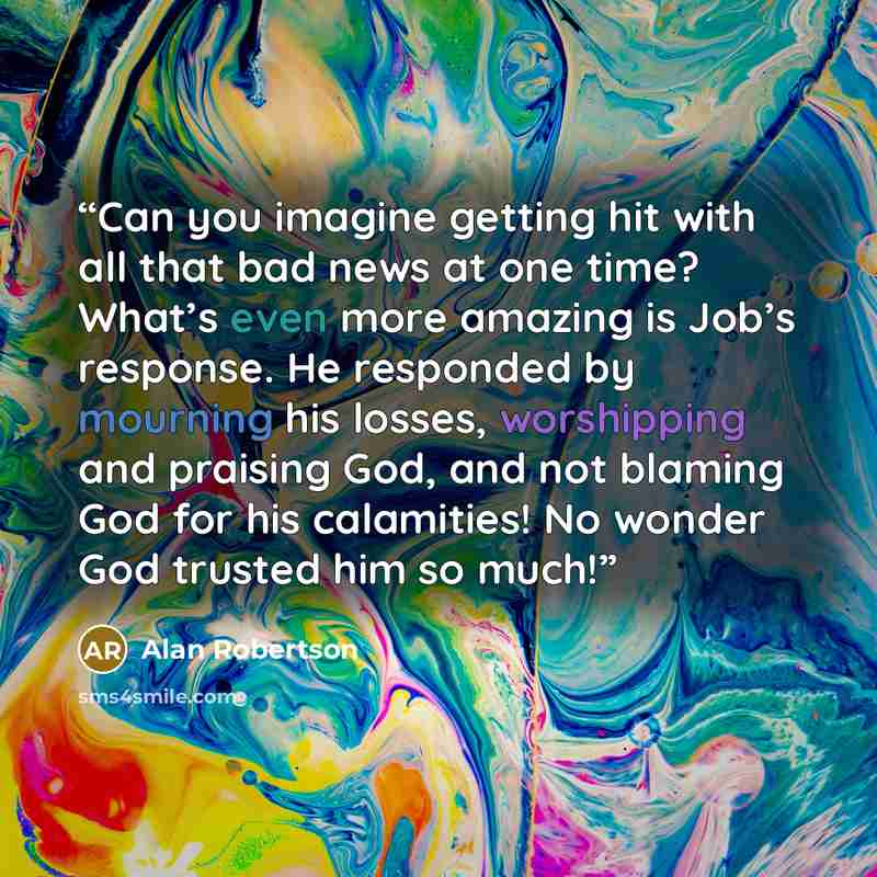 “Can you imagine getting hit with all that bad news at one time? What’s even more amazing is Job’s response. He responded by mourning his losses, worshipping and praising God, and not blaming God for his calamities! No wonder God trusted him so much!” quote by Alan Robertson