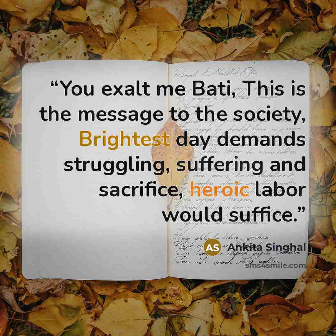 “You exalt me Bati, This is the message to the society, Brightest day demands struggling, suffering and sacrifice, heroic labor would suffice.” quote by Ankita Singhal