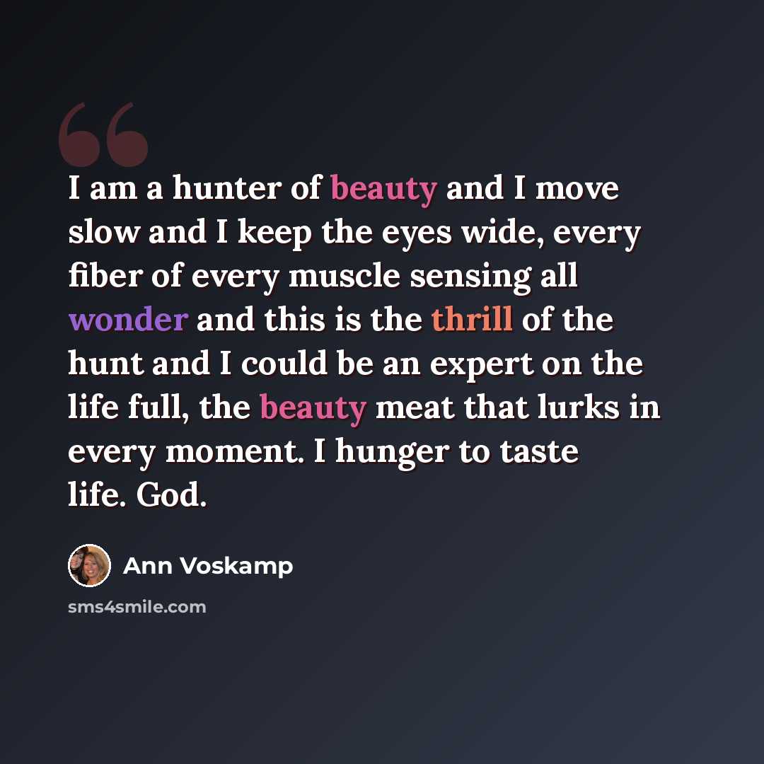 “I am a hunter of beauty and I move slow and I keep the eyes wide, every fiber of every muscle sensing all wonder and this is the thrill of the hunt and I could be an expert on the life full, the beauty meat that lurks in every moment. I hunger to taste life. God.” quote by Ann Voskamp