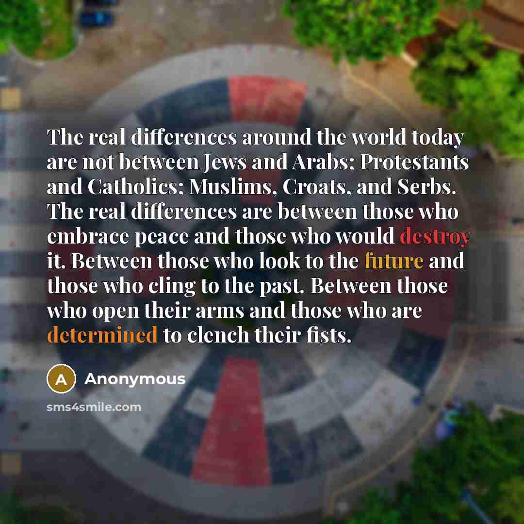 “The real differences around the world today are not between Jews and Arabs; Protestants and Catholics; Muslims, Croats, and Serbs. The real differences are between those who embrace peace and those who would destroy it. Between those who look to the future and those who cling to the past. Between…” quote by Anonymous