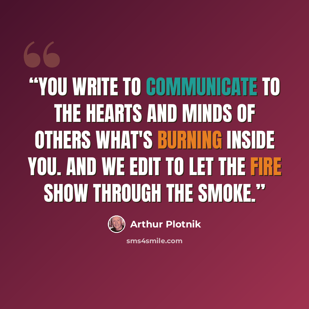 “You write to communicate to the hearts and minds of others what's burning inside you. And we edit to let the fire show through the smoke.” quote by Arthur Plotnik