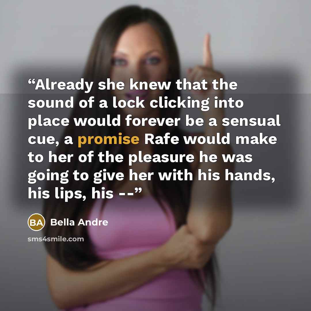 “Already she knew that the sound of a lock clicking into place would forever be a sensual cue, a promise Rafe would make to her of the pleasure he was going to give her with his hands, his lips, his --” quote by Bella Andre