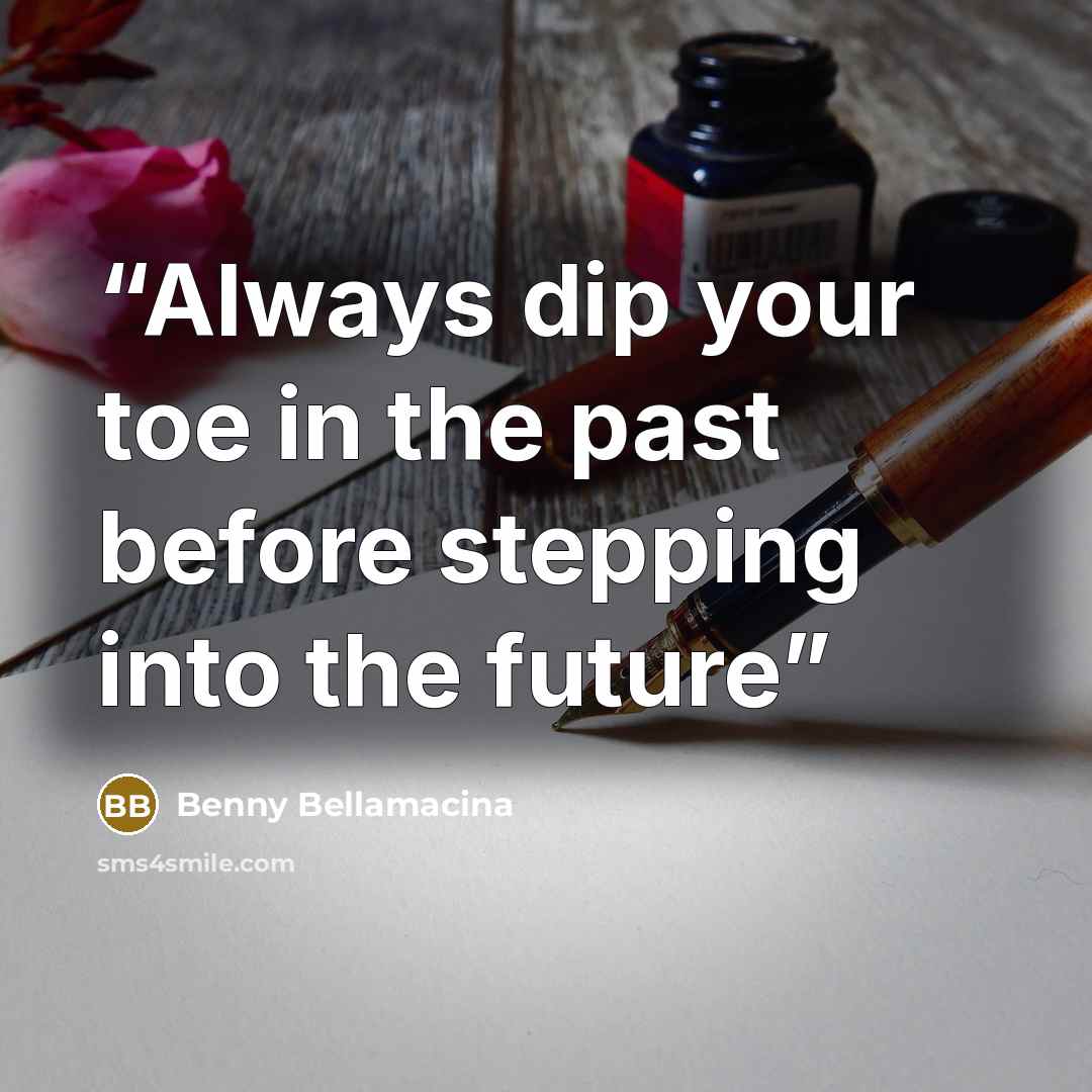“Always dip your toe in the past before stepping into the future” quote by Benny Bellamacina