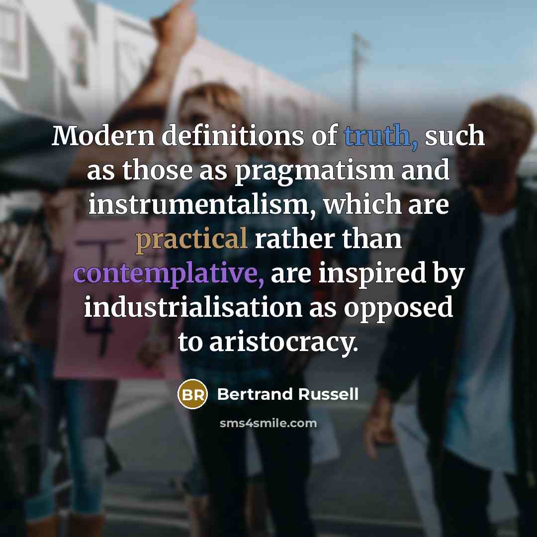 “Modern definitions of truth, such as those as pragmatism and instrumentalism, which are practical rather than contemplative, are inspired by industrialisation as opposed to aristocracy.” quote by Bertrand Russell