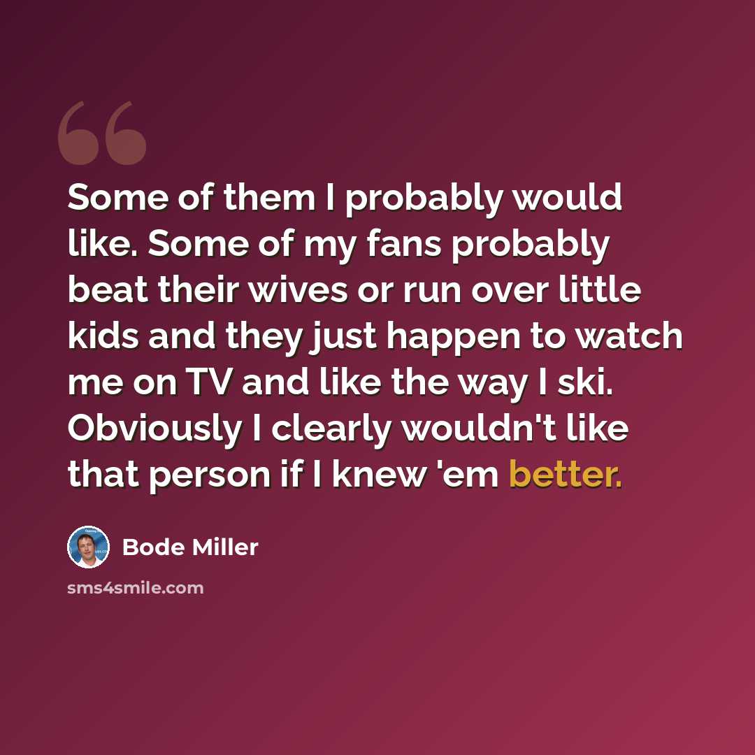 “Some of them I probably would like. Some of my fans probably beat their wives or run over little kids and they just happen to watch me on TV and like the way I ski. Obviously I clearly wouldn't like that person if I knew 'em better.” quote by Bode Miller